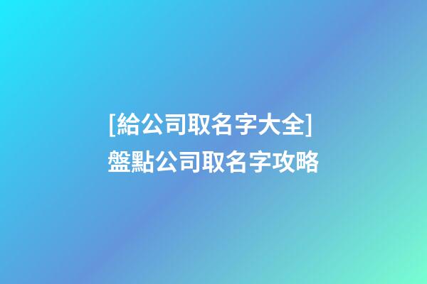 [給公司取名字大全]盤點公司取名字攻略-第1張-公司起名-玄機派